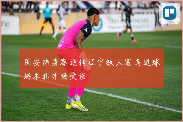 国安热身赛逆转辽宁铁人塞鸟进球姆本扎开场受伤