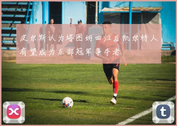 皮尔斯认为塔图姆回归后凯尔特人有望成为东部冠军争夺者