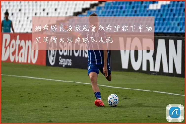姆希塔良谈欧冠晋级希望称下半场空间增大助力球队表现