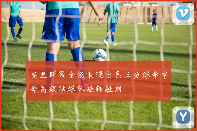 克里斯蒂全场表现出色三分球命中率高效助球队逆转胜利