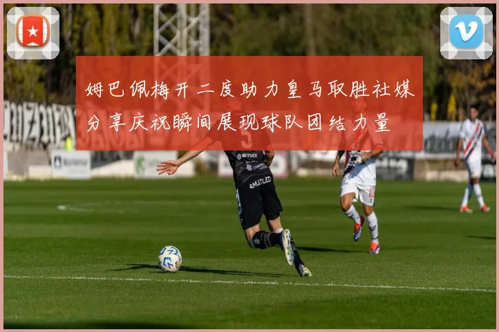 姆巴佩梅开二度助力皇马取胜社媒分享庆祝瞬间展现球队团结力量