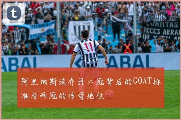 阿里纳斯谈乔丹六冠背后的GOAT标准与两冠的传奇地位