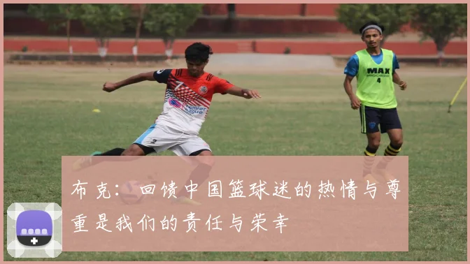 布克：回馈中国篮球迷的热情与尊重是我们的责任与荣幸