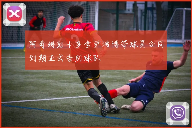 阿奇姆彭卡多索尹鸿博等球员合同到期正式告别球队