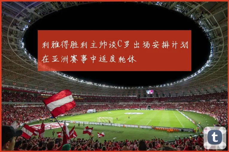 利雅得胜利主帅谈C罗出场安排计划在亚洲赛事中适度轮休