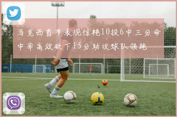 马克西首节表现惊艳10投6中三分命中率高效砍下15分助攻球队领跑