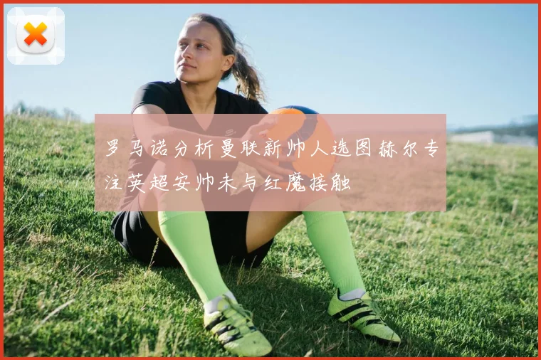 罗马诺分析曼联新帅人选图赫尔专注英超安帅未与红魔接触