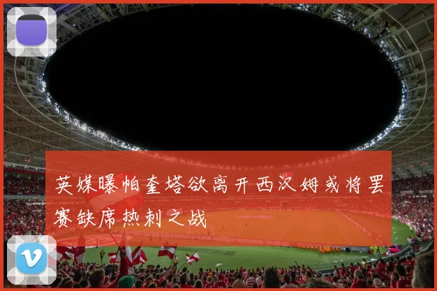 英媒曝帕奎塔欲离开西汉姆或将罢赛缺席热刺之战