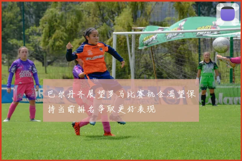 巴尔丹齐展望罗马比赛机会渴望保持当前排名争取更好表现