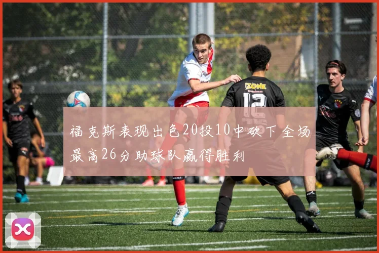 福克斯表现出色20投10中砍下全场最高26分助球队赢得胜利