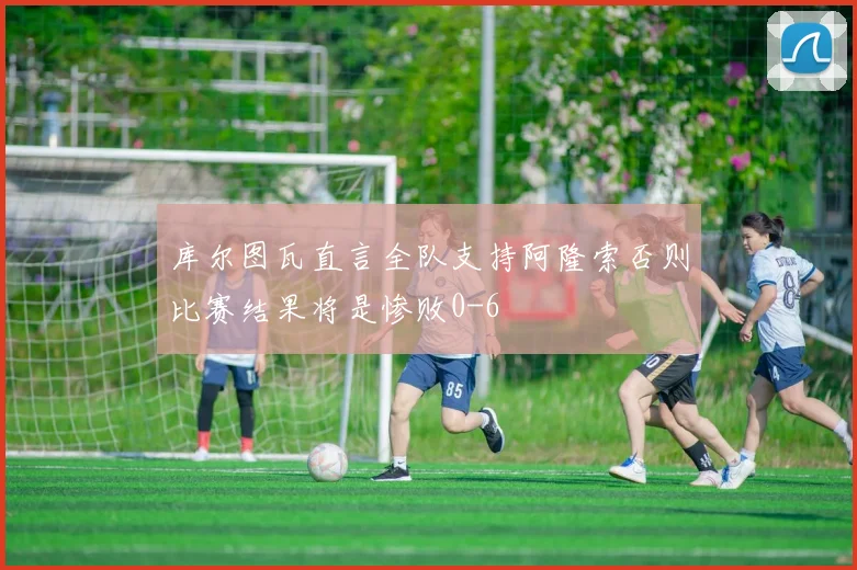 库尔图瓦直言全队支持阿隆索否则比赛结果将是惨败0-6