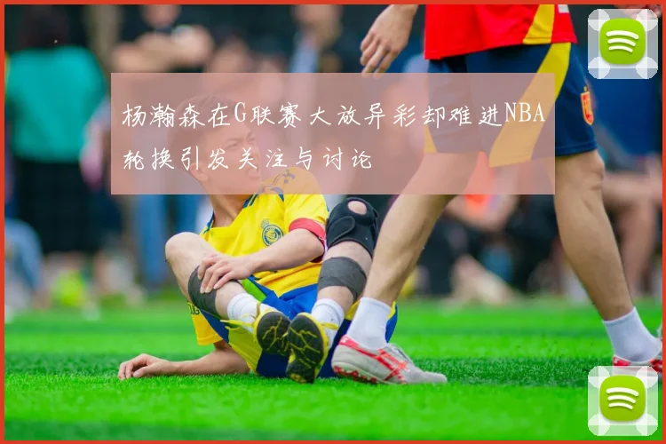 杨瀚森在G联赛大放异彩却难进NBA轮换引发关注与讨论