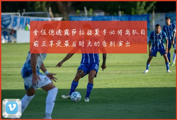 舍伍德透露萨拉赫夏季必将离队目前正享受最后时光的告别演出