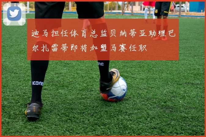 迪马担任体育总监贝纳蒂亚助理巴尔扎雷蒂即将加盟马赛任职