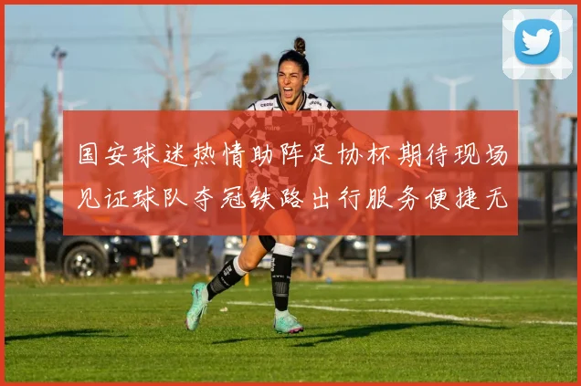 国安球迷热情助阵足协杯期待现场见证球队夺冠铁路出行服务便捷无忧