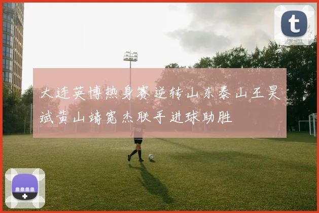 大连英博热身赛逆转山东泰山王昊斌黄山靖宽杰联手进球助胜