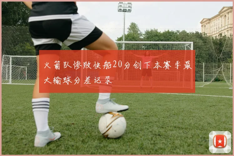 火箭队惨败快船20分创下本赛季最大输球分差记录