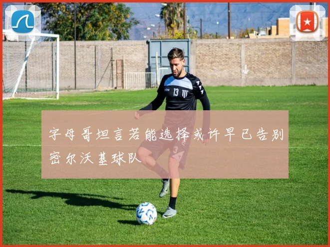 字母哥坦言若能选择或许早已告别密尔沃基球队