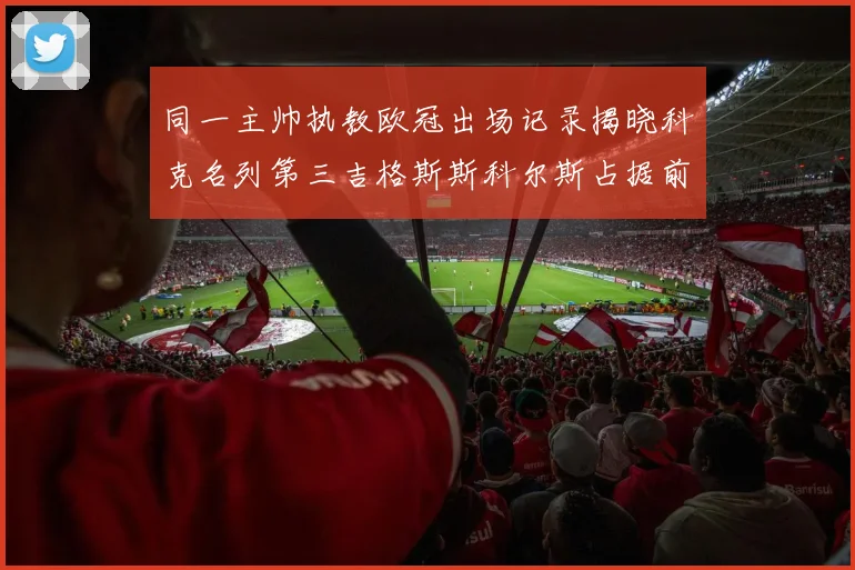 同一主帅执教欧冠出场记录揭晓科克名列第三吉格斯斯科尔斯占据前两位