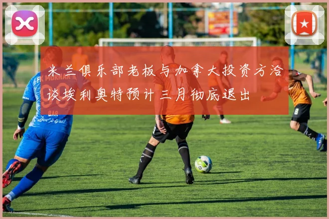 米兰俱乐部老板与加拿大投资方洽谈埃利奥特预计三月彻底退出
