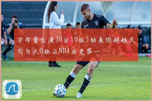 字母哥生涯30分10板5助表现超越天勾与大O独占NBA历史第一