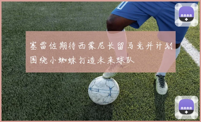 塞雷佐期待西蒙尼长留马竞并计划围绕小蜘蛛打造未来球队