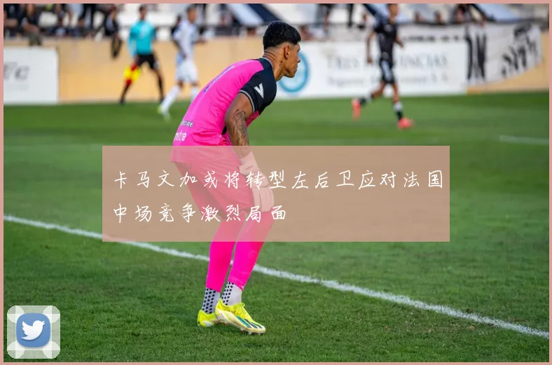 卡马文加或将转型左后卫应对法国中场竞争激烈局面